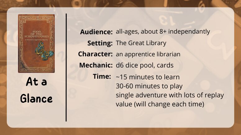 Song of the Scryptwyrm at a glance
audience: all ages, about 8+ independantly
setting: the great library
character: an apprentice librarian
mechanic: d6 dice pool, cards
time: ~15 minutes to learn, 30-60 minutes to play, single adventure with lots of replay value (will change each time)